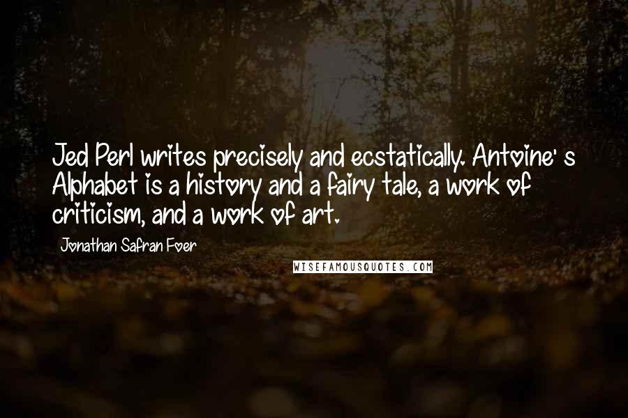 Jonathan Safran Foer Quotes: Jed Perl writes precisely and ecstatically. Antoine' s Alphabet is a history and a fairy tale, a work of criticism, and a work of art.