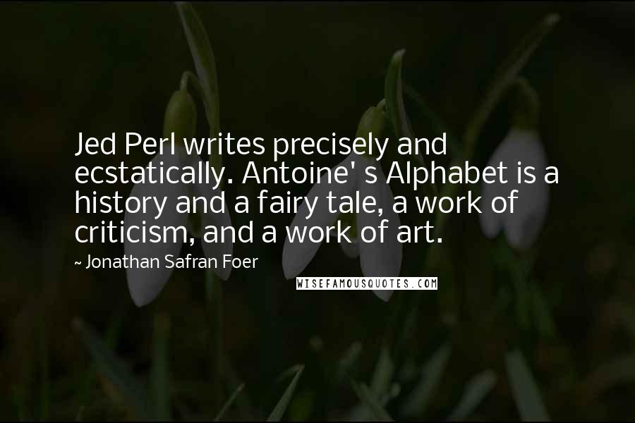 Jonathan Safran Foer Quotes: Jed Perl writes precisely and ecstatically. Antoine' s Alphabet is a history and a fairy tale, a work of criticism, and a work of art.