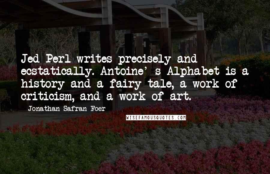 Jonathan Safran Foer Quotes: Jed Perl writes precisely and ecstatically. Antoine' s Alphabet is a history and a fairy tale, a work of criticism, and a work of art.