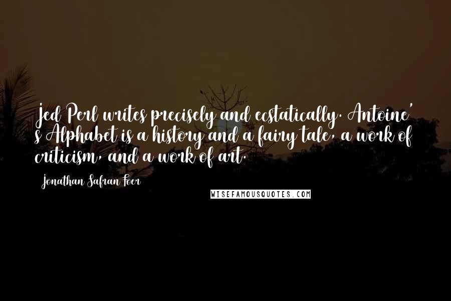 Jonathan Safran Foer Quotes: Jed Perl writes precisely and ecstatically. Antoine' s Alphabet is a history and a fairy tale, a work of criticism, and a work of art.