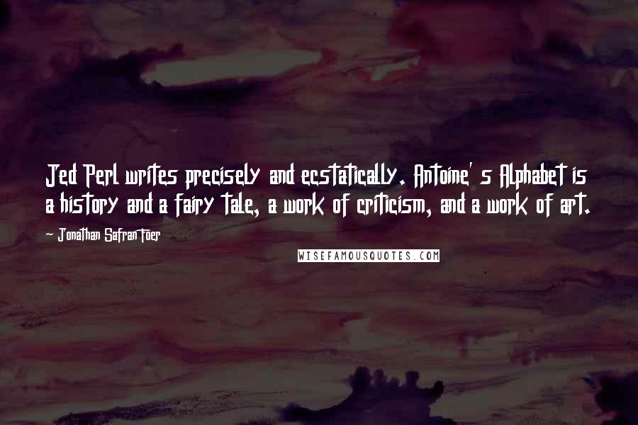 Jonathan Safran Foer Quotes: Jed Perl writes precisely and ecstatically. Antoine' s Alphabet is a history and a fairy tale, a work of criticism, and a work of art.