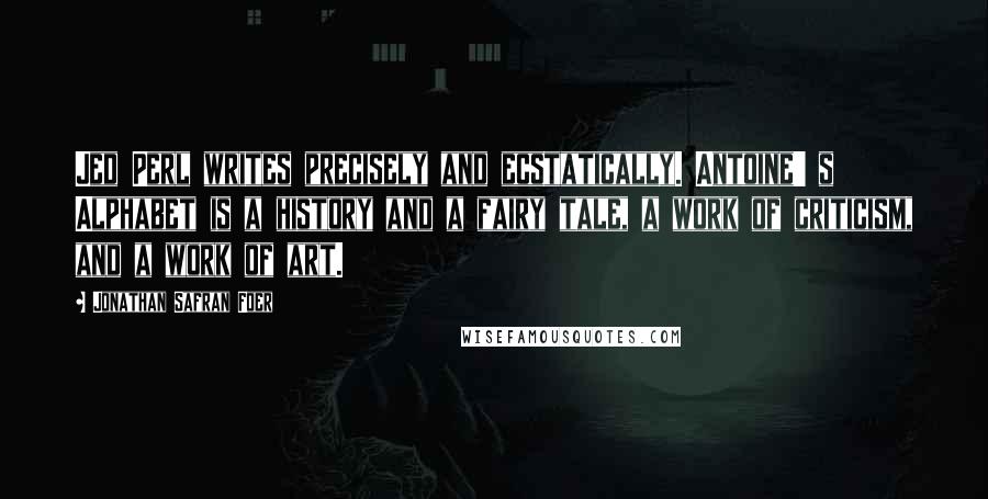 Jonathan Safran Foer Quotes: Jed Perl writes precisely and ecstatically. Antoine' s Alphabet is a history and a fairy tale, a work of criticism, and a work of art.