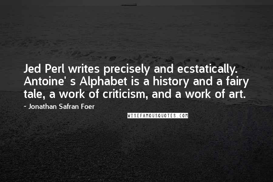 Jonathan Safran Foer Quotes: Jed Perl writes precisely and ecstatically. Antoine' s Alphabet is a history and a fairy tale, a work of criticism, and a work of art.