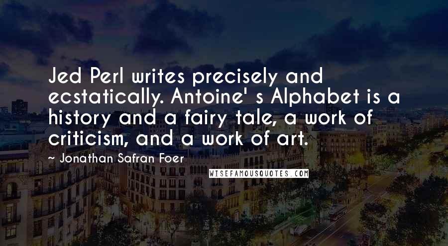 Jonathan Safran Foer Quotes: Jed Perl writes precisely and ecstatically. Antoine' s Alphabet is a history and a fairy tale, a work of criticism, and a work of art.