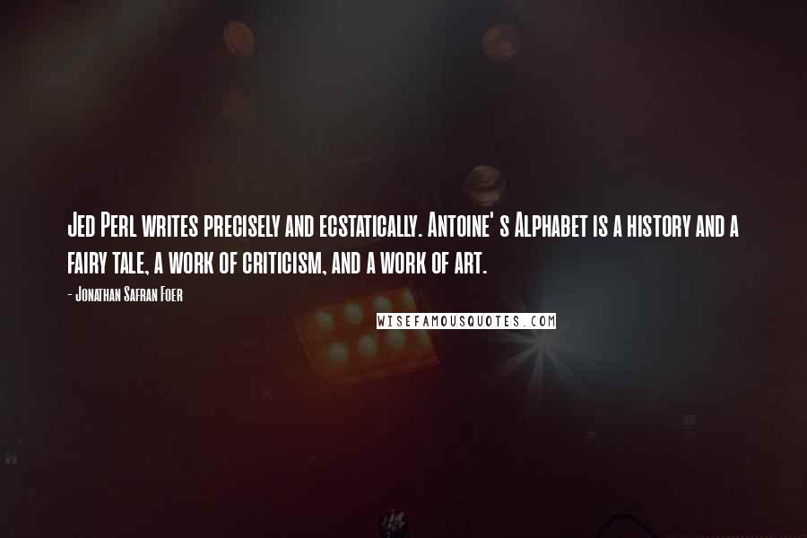 Jonathan Safran Foer Quotes: Jed Perl writes precisely and ecstatically. Antoine' s Alphabet is a history and a fairy tale, a work of criticism, and a work of art.