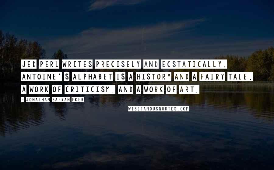 Jonathan Safran Foer Quotes: Jed Perl writes precisely and ecstatically. Antoine' s Alphabet is a history and a fairy tale, a work of criticism, and a work of art.