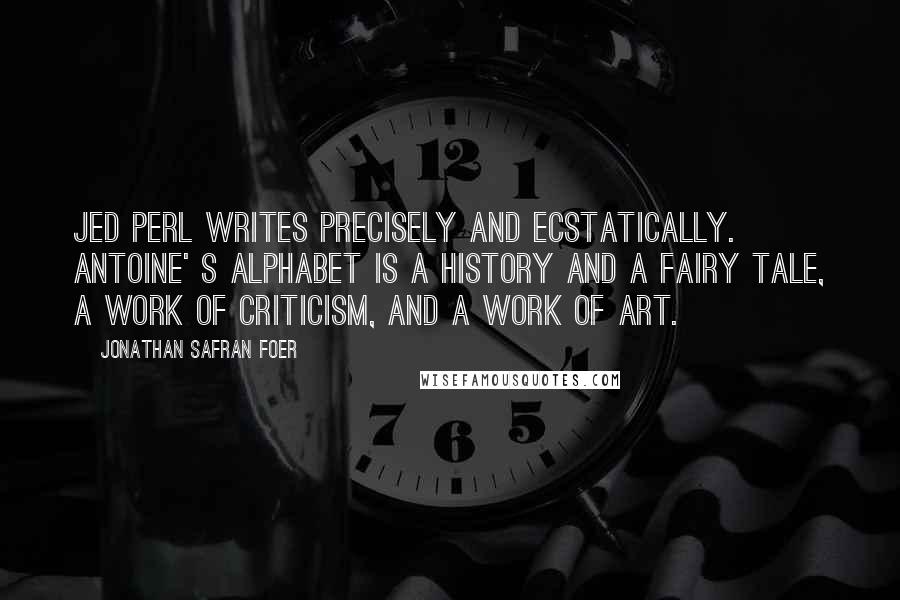 Jonathan Safran Foer Quotes: Jed Perl writes precisely and ecstatically. Antoine' s Alphabet is a history and a fairy tale, a work of criticism, and a work of art.