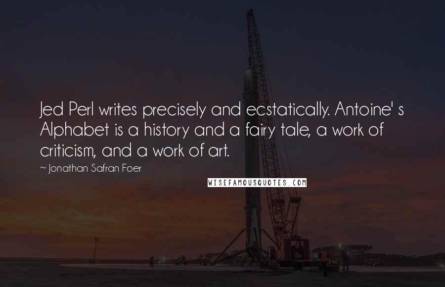 Jonathan Safran Foer Quotes: Jed Perl writes precisely and ecstatically. Antoine' s Alphabet is a history and a fairy tale, a work of criticism, and a work of art.