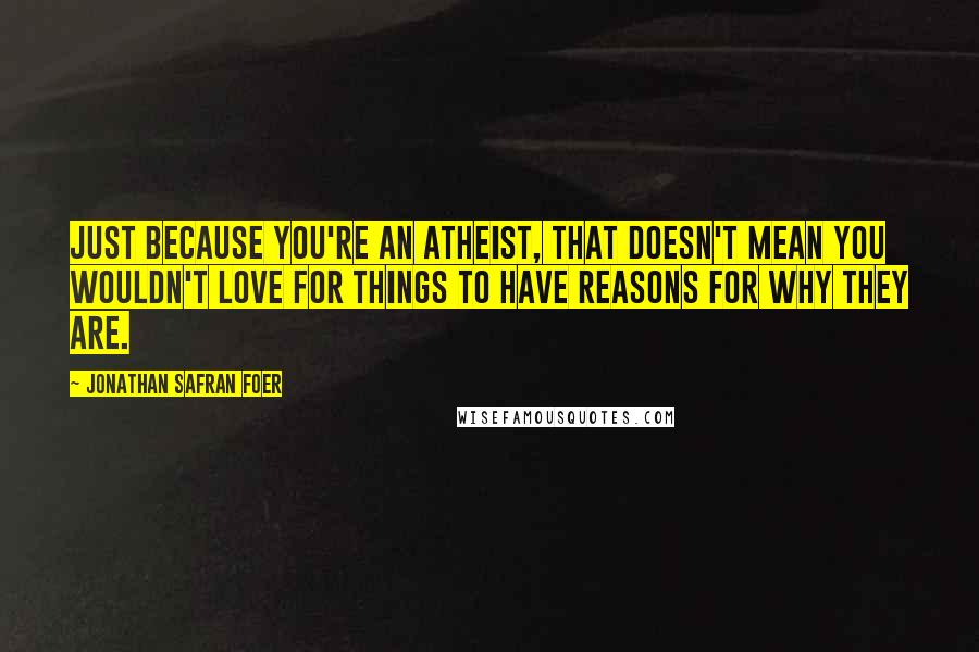 Jonathan Safran Foer Quotes: Just because you're an atheist, that doesn't mean you wouldn't love for things to have reasons for why they are.