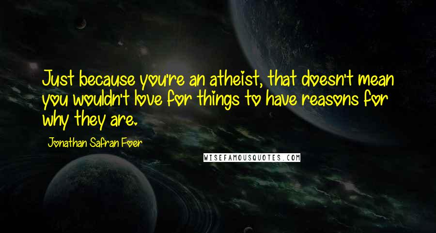 Jonathan Safran Foer Quotes: Just because you're an atheist, that doesn't mean you wouldn't love for things to have reasons for why they are.
