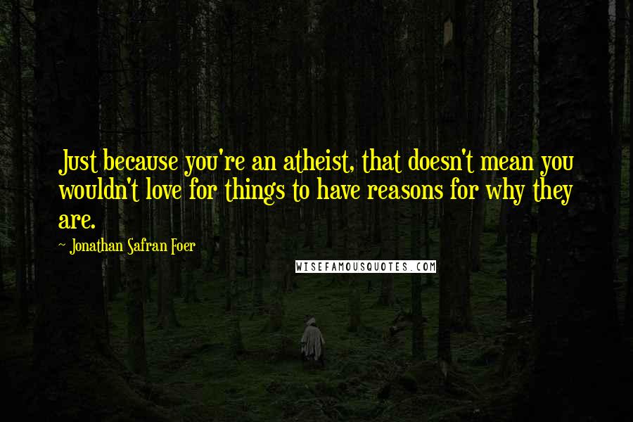 Jonathan Safran Foer Quotes: Just because you're an atheist, that doesn't mean you wouldn't love for things to have reasons for why they are.