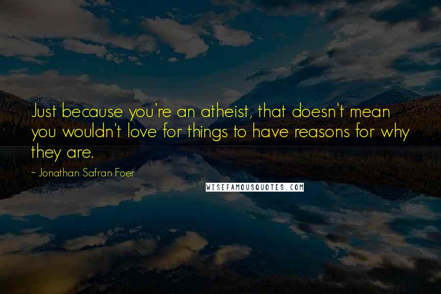 Jonathan Safran Foer Quotes: Just because you're an atheist, that doesn't mean you wouldn't love for things to have reasons for why they are.