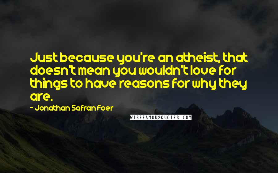Jonathan Safran Foer Quotes: Just because you're an atheist, that doesn't mean you wouldn't love for things to have reasons for why they are.