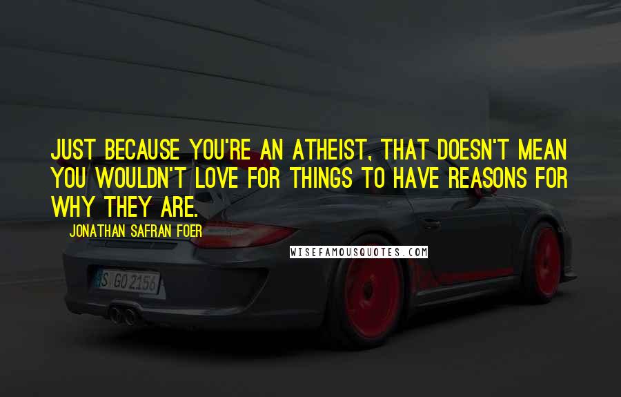 Jonathan Safran Foer Quotes: Just because you're an atheist, that doesn't mean you wouldn't love for things to have reasons for why they are.