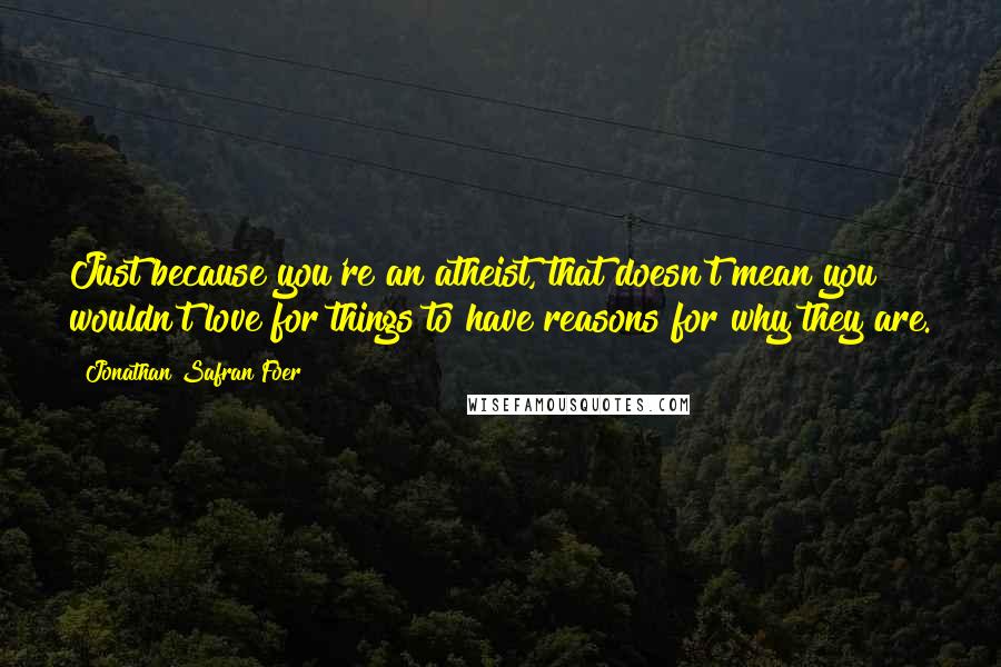 Jonathan Safran Foer Quotes: Just because you're an atheist, that doesn't mean you wouldn't love for things to have reasons for why they are.