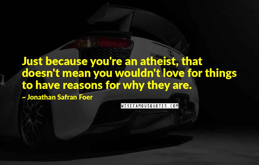 Jonathan Safran Foer Quotes: Just because you're an atheist, that doesn't mean you wouldn't love for things to have reasons for why they are.