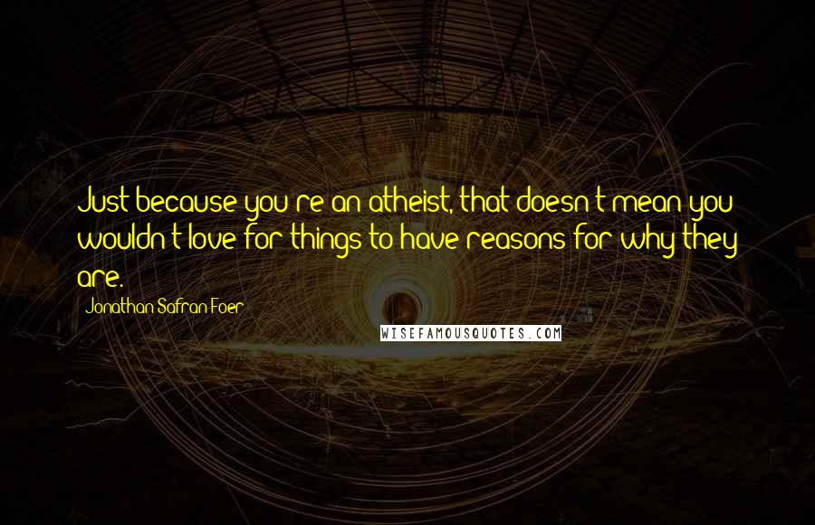 Jonathan Safran Foer Quotes: Just because you're an atheist, that doesn't mean you wouldn't love for things to have reasons for why they are.