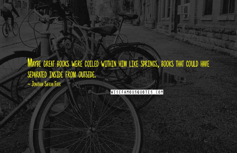 Jonathan Safran Foer Quotes: Maybe great books were coiled within him like springs, books that could have separated inside from outside.