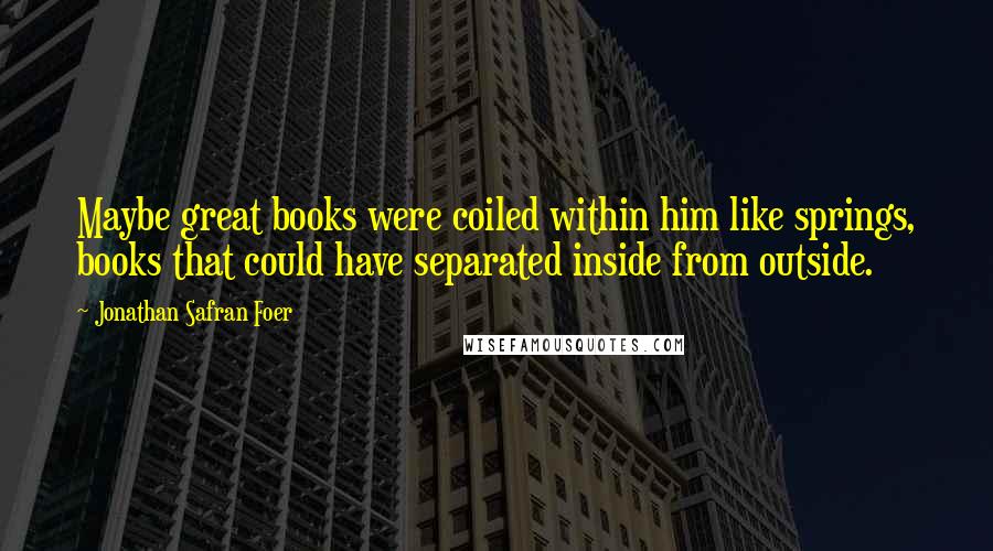 Jonathan Safran Foer Quotes: Maybe great books were coiled within him like springs, books that could have separated inside from outside.