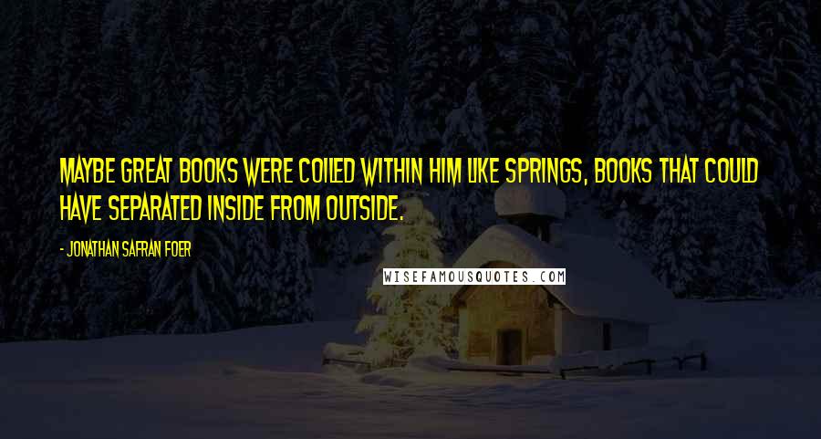 Jonathan Safran Foer Quotes: Maybe great books were coiled within him like springs, books that could have separated inside from outside.