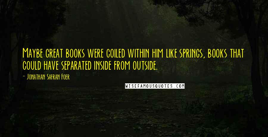 Jonathan Safran Foer Quotes: Maybe great books were coiled within him like springs, books that could have separated inside from outside.