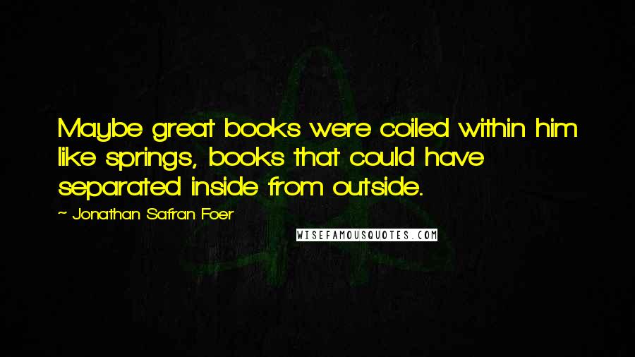 Jonathan Safran Foer Quotes: Maybe great books were coiled within him like springs, books that could have separated inside from outside.