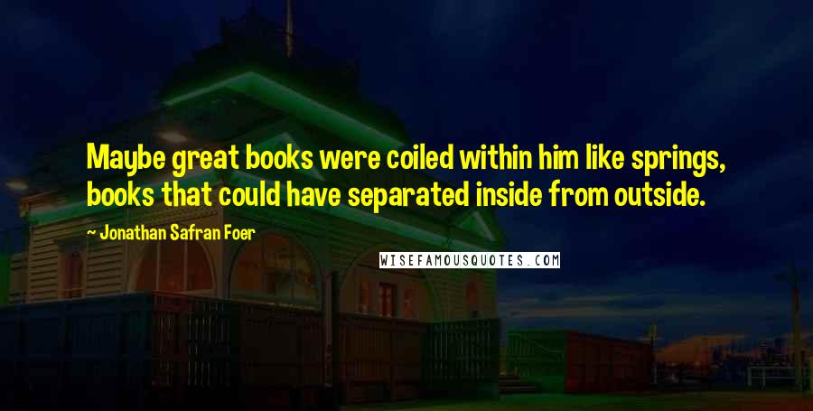 Jonathan Safran Foer Quotes: Maybe great books were coiled within him like springs, books that could have separated inside from outside.