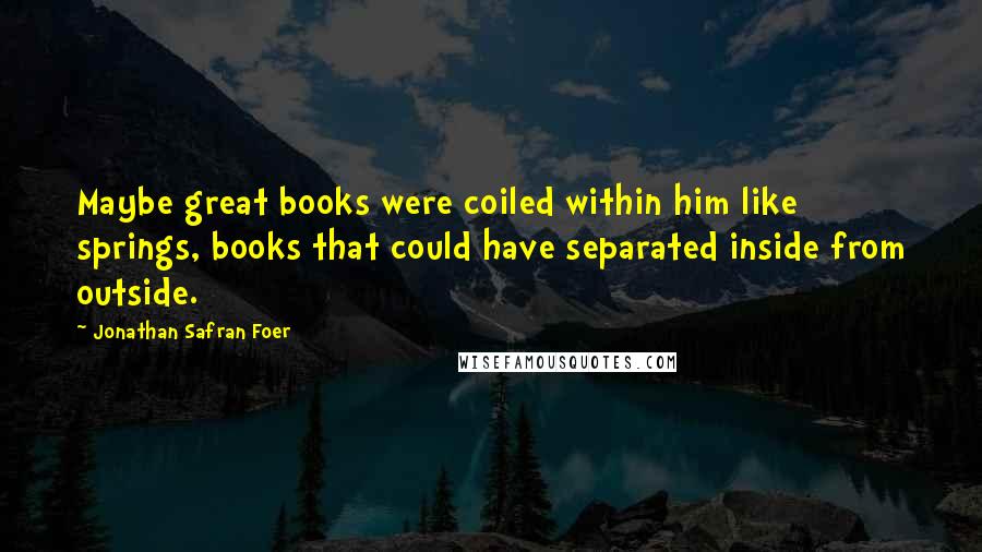 Jonathan Safran Foer Quotes: Maybe great books were coiled within him like springs, books that could have separated inside from outside.