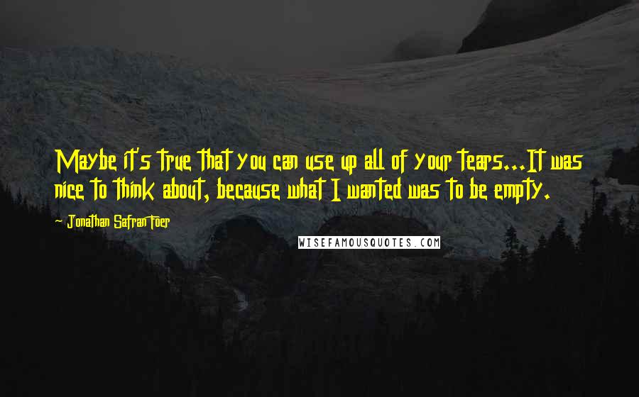 Jonathan Safran Foer Quotes: Maybe it's true that you can use up all of your tears...It was nice to think about, because what I wanted was to be empty.