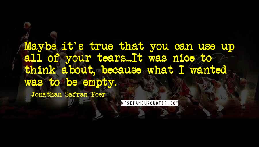 Jonathan Safran Foer Quotes: Maybe it's true that you can use up all of your tears...It was nice to think about, because what I wanted was to be empty.