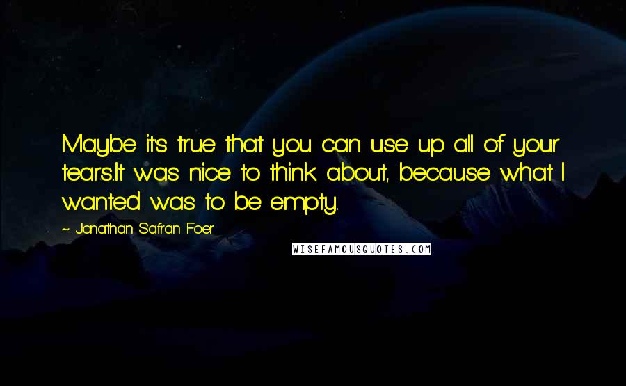 Jonathan Safran Foer Quotes: Maybe it's true that you can use up all of your tears...It was nice to think about, because what I wanted was to be empty.