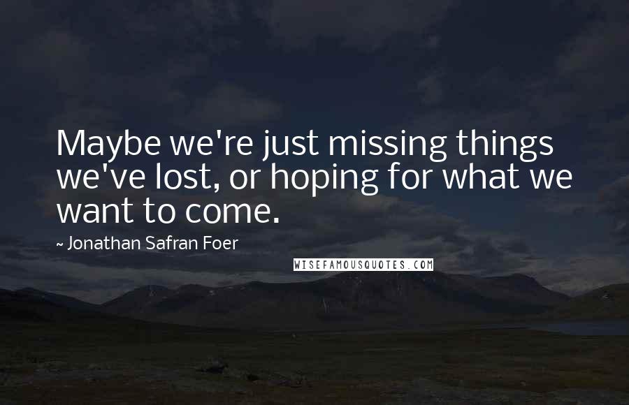 Jonathan Safran Foer Quotes: Maybe we're just missing things we've lost, or hoping for what we want to come.