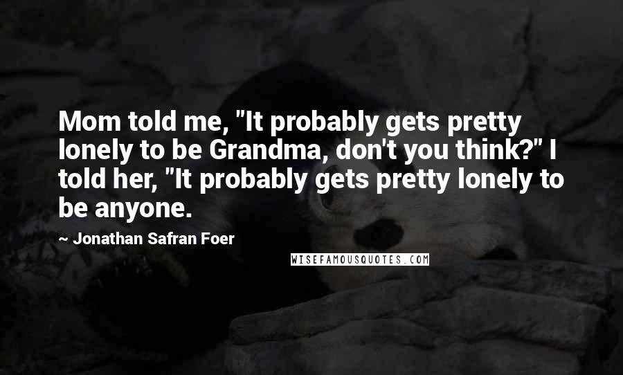 Jonathan Safran Foer Quotes: Mom told me, "It probably gets pretty lonely to be Grandma, don't you think?" I told her, "It probably gets pretty lonely to be anyone.