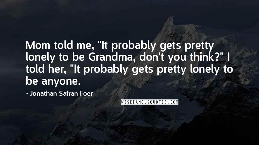 Jonathan Safran Foer Quotes: Mom told me, "It probably gets pretty lonely to be Grandma, don't you think?" I told her, "It probably gets pretty lonely to be anyone.