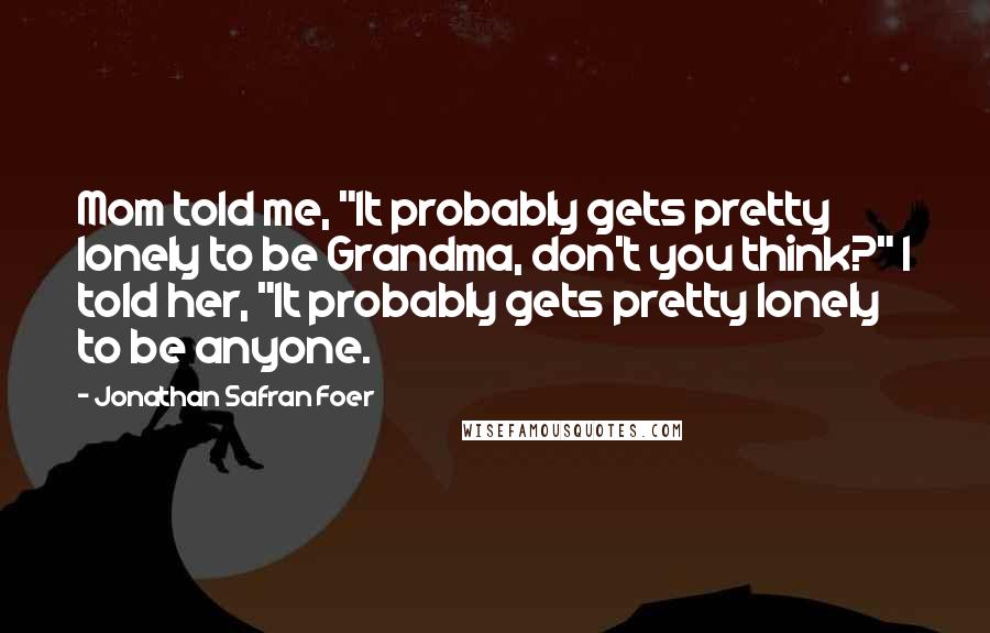 Jonathan Safran Foer Quotes: Mom told me, "It probably gets pretty lonely to be Grandma, don't you think?" I told her, "It probably gets pretty lonely to be anyone.