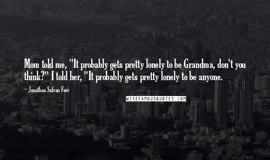 Jonathan Safran Foer Quotes: Mom told me, "It probably gets pretty lonely to be Grandma, don't you think?" I told her, "It probably gets pretty lonely to be anyone.