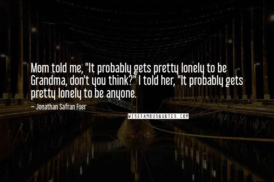 Jonathan Safran Foer Quotes: Mom told me, "It probably gets pretty lonely to be Grandma, don't you think?" I told her, "It probably gets pretty lonely to be anyone.