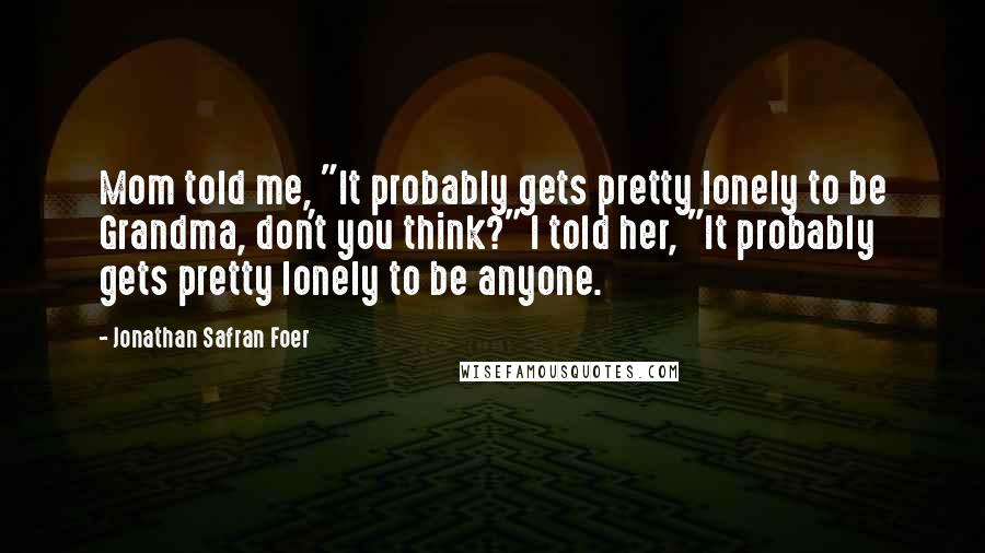 Jonathan Safran Foer Quotes: Mom told me, "It probably gets pretty lonely to be Grandma, don't you think?" I told her, "It probably gets pretty lonely to be anyone.
