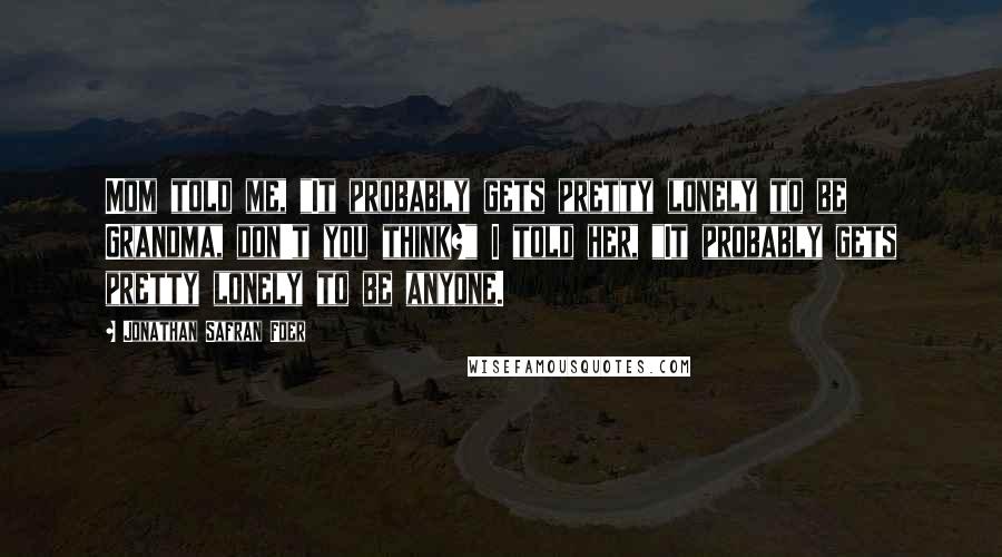 Jonathan Safran Foer Quotes: Mom told me, "It probably gets pretty lonely to be Grandma, don't you think?" I told her, "It probably gets pretty lonely to be anyone.