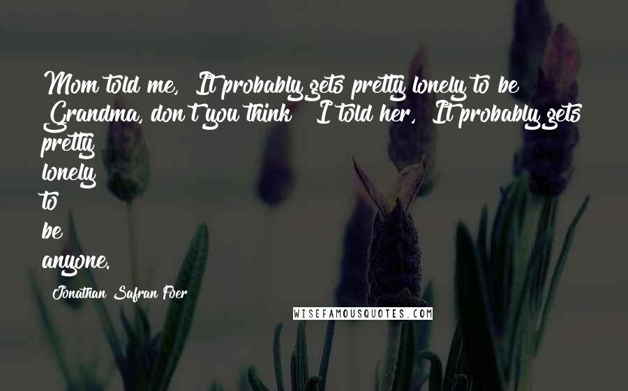 Jonathan Safran Foer Quotes: Mom told me, "It probably gets pretty lonely to be Grandma, don't you think?" I told her, "It probably gets pretty lonely to be anyone.