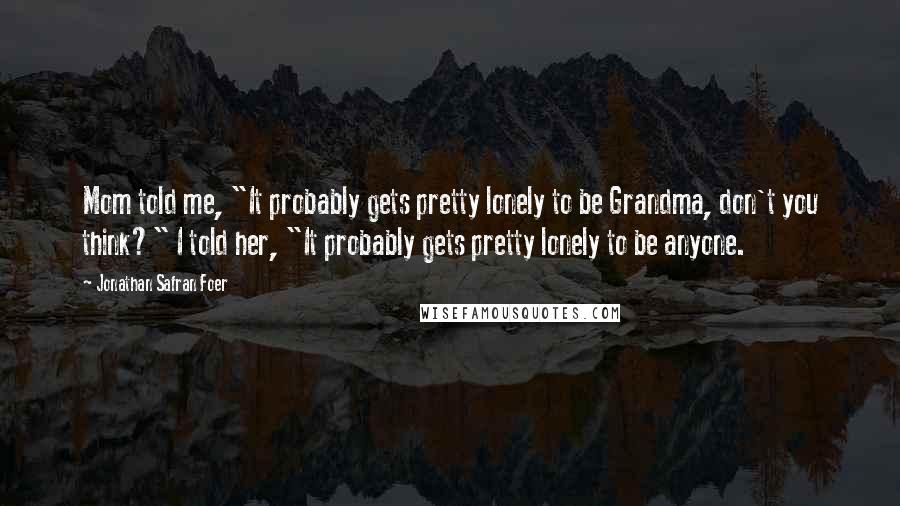 Jonathan Safran Foer Quotes: Mom told me, "It probably gets pretty lonely to be Grandma, don't you think?" I told her, "It probably gets pretty lonely to be anyone.