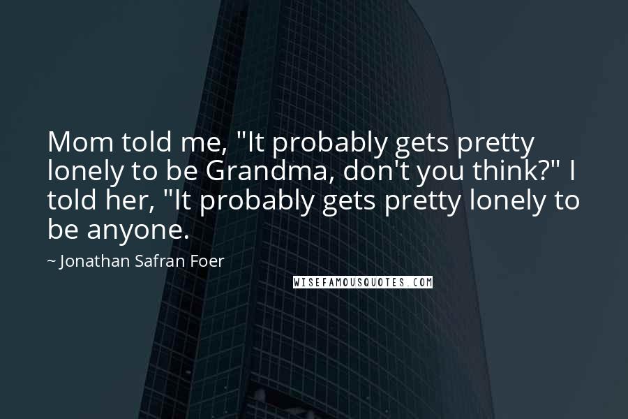 Jonathan Safran Foer Quotes: Mom told me, "It probably gets pretty lonely to be Grandma, don't you think?" I told her, "It probably gets pretty lonely to be anyone.