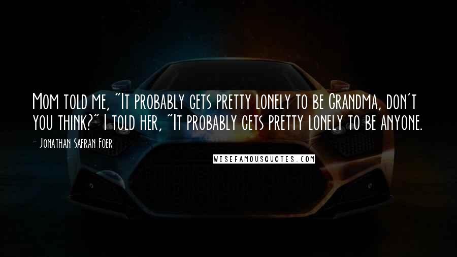 Jonathan Safran Foer Quotes: Mom told me, "It probably gets pretty lonely to be Grandma, don't you think?" I told her, "It probably gets pretty lonely to be anyone.