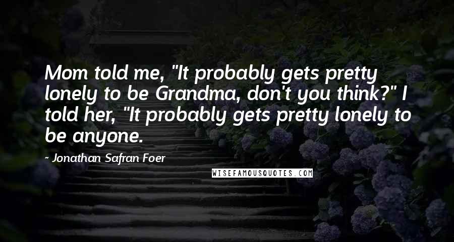 Jonathan Safran Foer Quotes: Mom told me, "It probably gets pretty lonely to be Grandma, don't you think?" I told her, "It probably gets pretty lonely to be anyone.