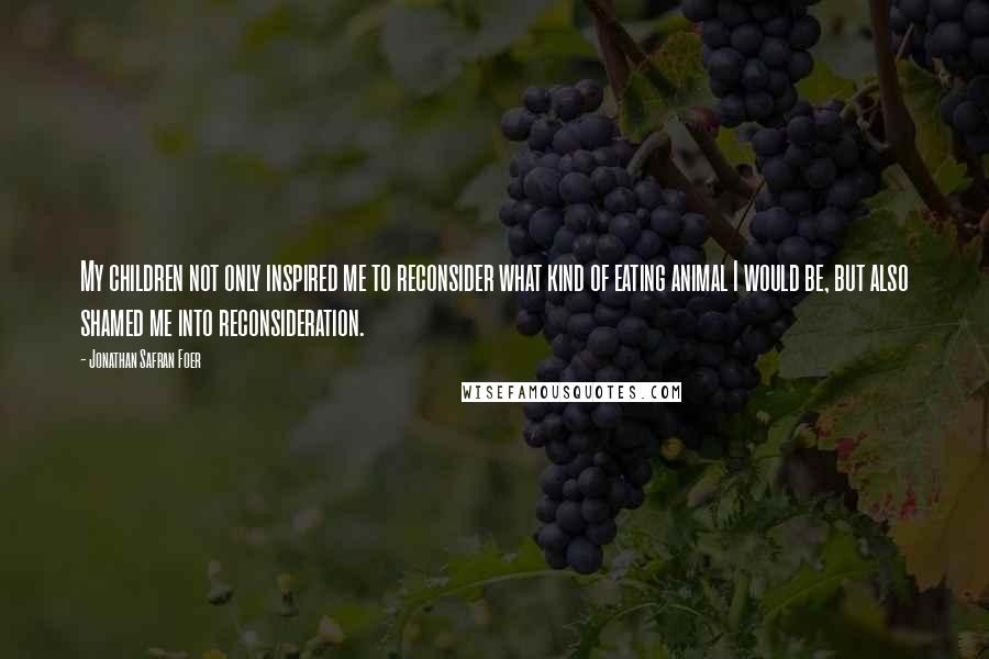 Jonathan Safran Foer Quotes: My children not only inspired me to reconsider what kind of eating animal I would be, but also shamed me into reconsideration.