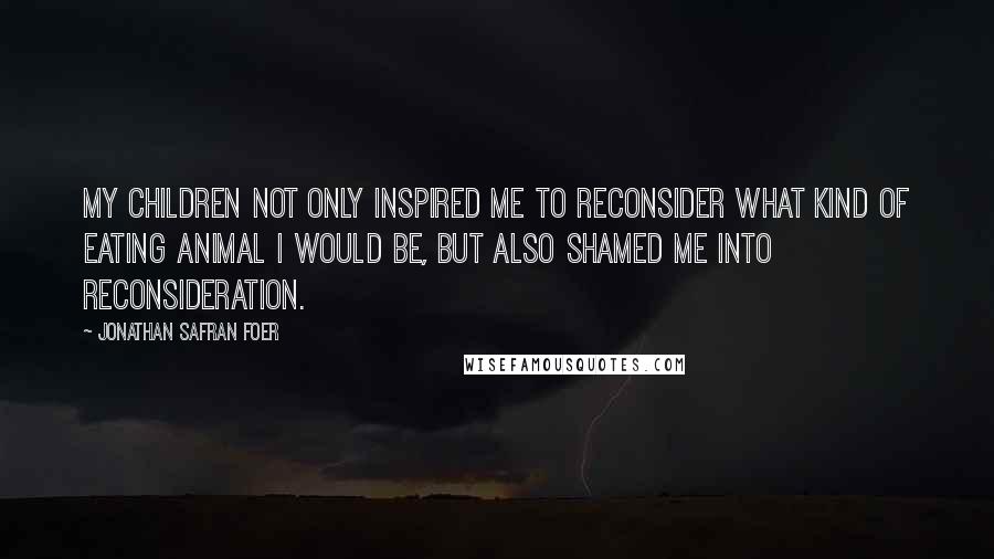 Jonathan Safran Foer Quotes: My children not only inspired me to reconsider what kind of eating animal I would be, but also shamed me into reconsideration.