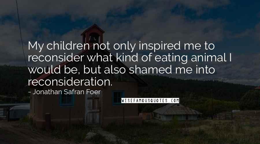 Jonathan Safran Foer Quotes: My children not only inspired me to reconsider what kind of eating animal I would be, but also shamed me into reconsideration.