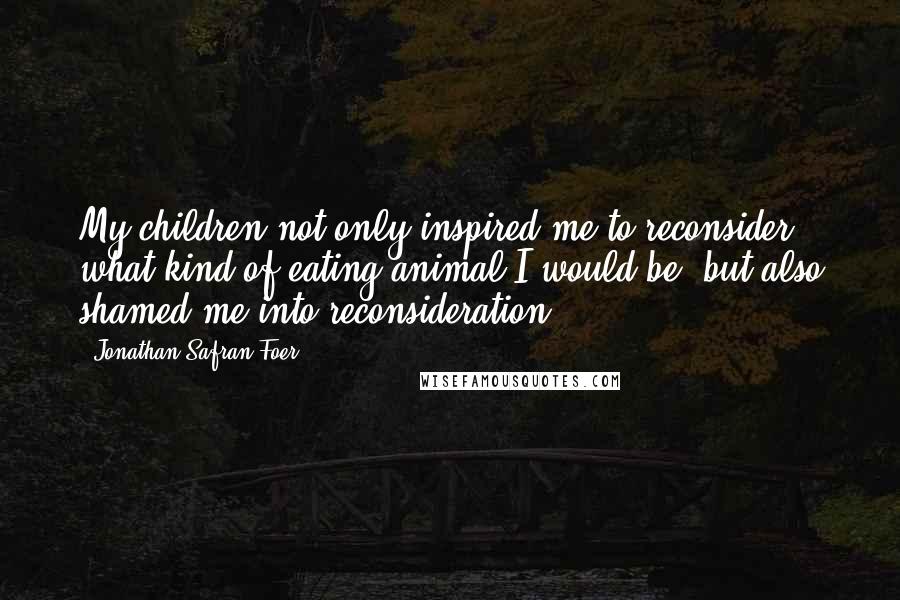 Jonathan Safran Foer Quotes: My children not only inspired me to reconsider what kind of eating animal I would be, but also shamed me into reconsideration.