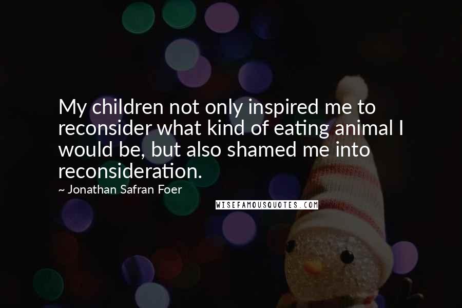 Jonathan Safran Foer Quotes: My children not only inspired me to reconsider what kind of eating animal I would be, but also shamed me into reconsideration.