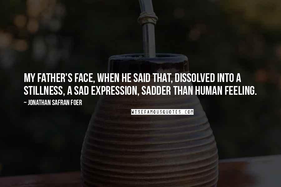 Jonathan Safran Foer Quotes: My father's face, when he said that, dissolved into a stillness, a sad expression, sadder than human feeling.